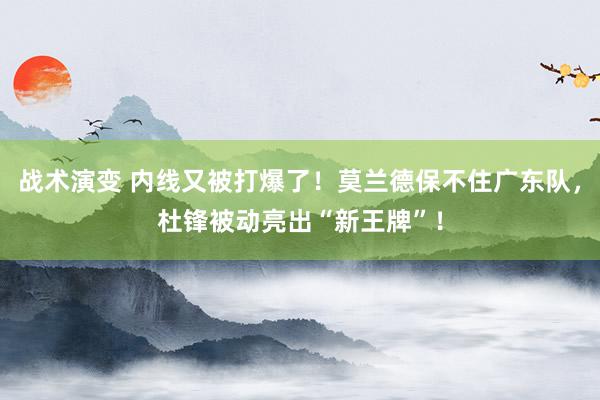 战术演变 内线又被打爆了！莫兰德保不住广东队，杜锋被动亮出“新王牌”！