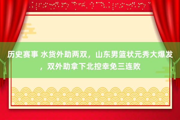 历史赛事 水货外助两双，山东男篮状元秀大爆发，双外助拿下北控幸免三连败