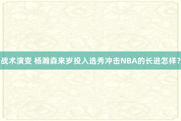 战术演变 杨瀚森来岁投入选秀冲击NBA的长进怎样？