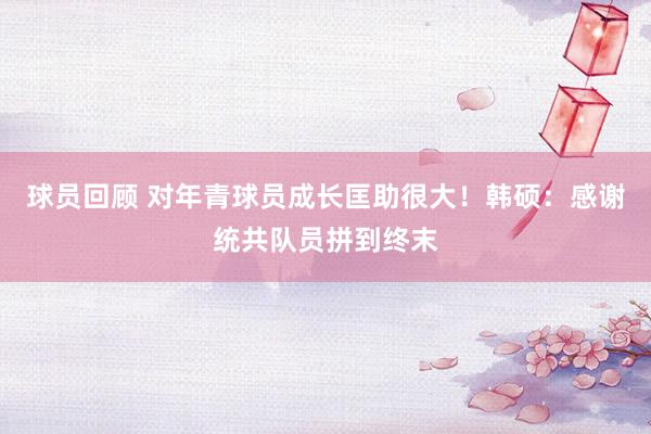 球员回顾 对年青球员成长匡助很大！韩硕：感谢统共队员拼到终末