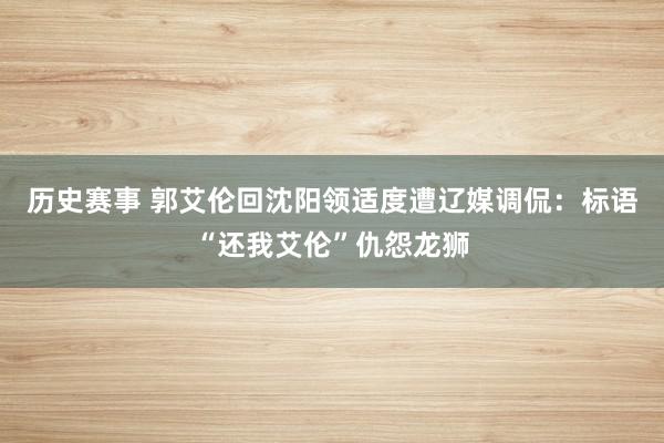 历史赛事 郭艾伦回沈阳领适度遭辽媒调侃：标语“还我艾伦”仇怨龙狮