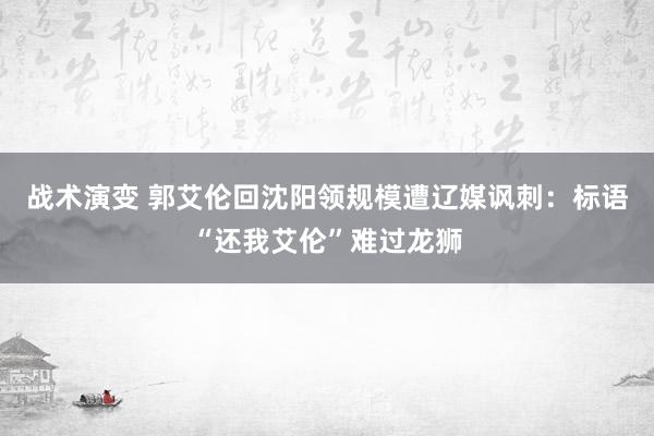 战术演变 郭艾伦回沈阳领规模遭辽媒讽刺：标语“还我艾伦”难过龙狮