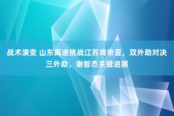 战术演变 山东高速挑战江苏肯帝亚，双外助对决三外助，谢智杰关键进展