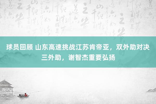 球员回顾 山东高速挑战江苏肯帝亚，双外助对决三外助，谢智杰重要弘扬