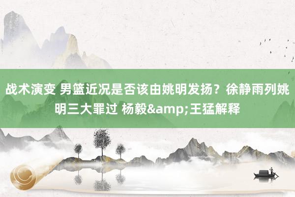 战术演变 男篮近况是否该由姚明发扬？徐静雨列姚明三大罪过 杨毅&王猛解释