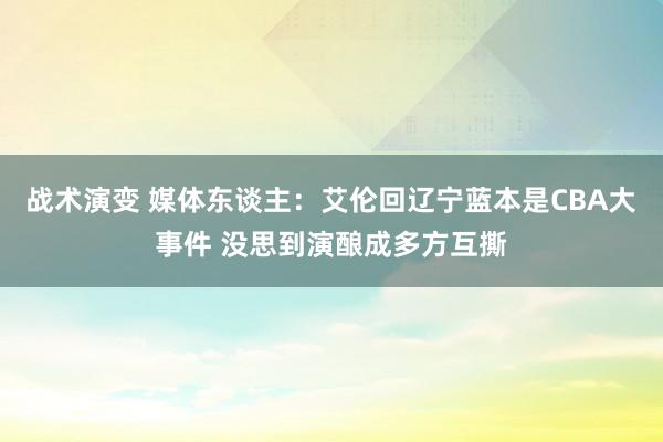 战术演变 媒体东谈主：艾伦回辽宁蓝本是CBA大事件 没思到演酿成多方互撕