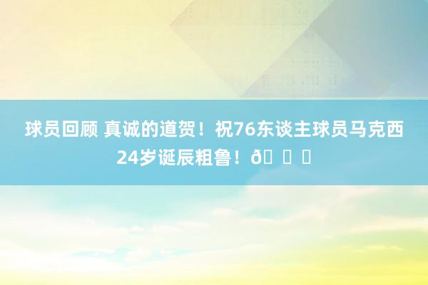 球员回顾 真诚的道贺！祝76东谈主球员马克西24岁诞辰粗鲁！🎂