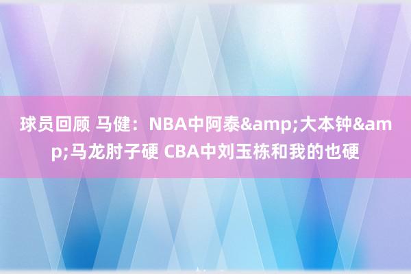 球员回顾 马健：NBA中阿泰&大本钟&马龙肘子硬 CBA中刘玉栋和我的也硬