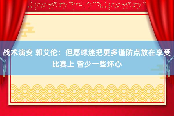 战术演变 郭艾伦：但愿球迷把更多谨防点放在享受比赛上 皆少一些坏心