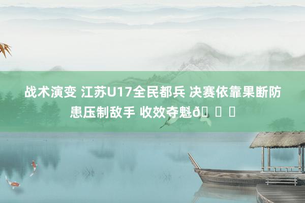 战术演变 江苏U17全民都兵 决赛依靠果断防患压制敌手 收效夺魁🏆