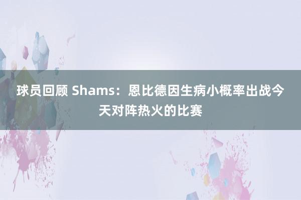 球员回顾 Shams：恩比德因生病小概率出战今天对阵热火的比赛