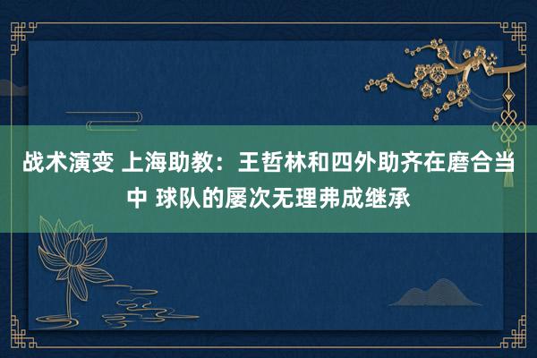 战术演变 上海助教：王哲林和四外助齐在磨合当中 球队的屡次无理弗成继承