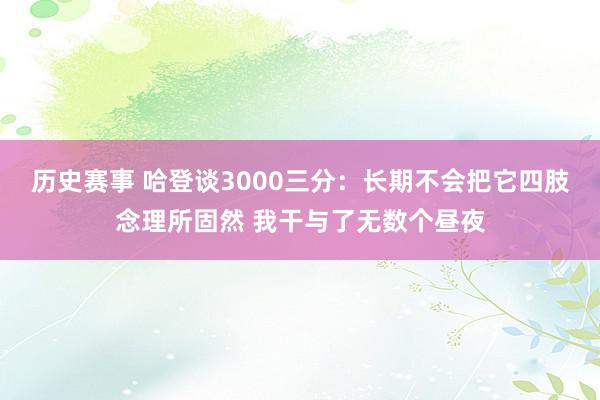 历史赛事 哈登谈3000三分：长期不会把它四肢念理所固然 我干与了无数个昼夜