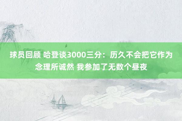 球员回顾 哈登谈3000三分：历久不会把它作为念理所诚然 我参加了无数个昼夜