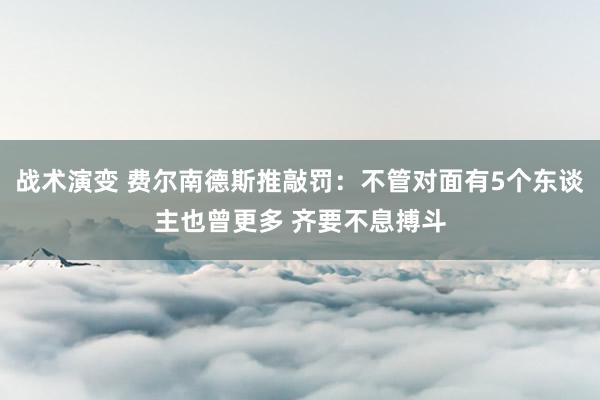 战术演变 费尔南德斯推敲罚：不管对面有5个东谈主也曾更多 齐要不息搏斗