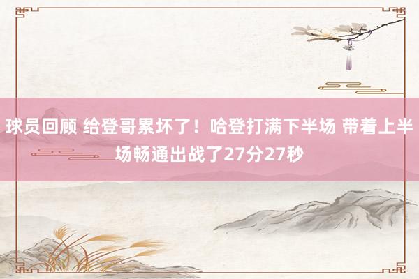 球员回顾 给登哥累坏了！哈登打满下半场 带着上半场畅通出战了27分27秒