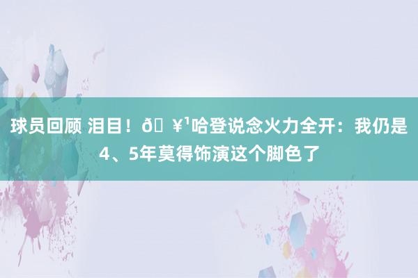 球员回顾 泪目！🥹哈登说念火力全开：我仍是4、5年莫得饰演这个脚色了