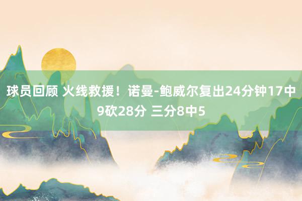 球员回顾 火线救援！诺曼-鲍威尔复出24分钟17中9砍28分 三分8中5