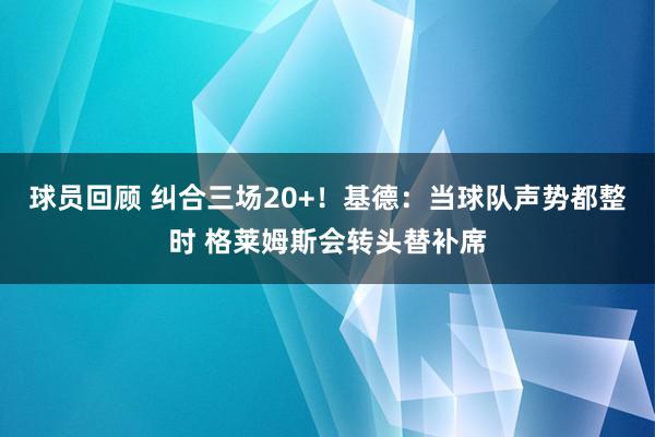 球员回顾 纠合三场20+！基德：当球队声势都整时 格莱姆斯会转头替补席