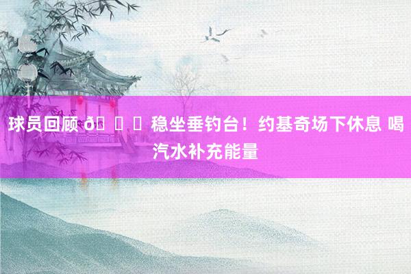 球员回顾 😂稳坐垂钓台！约基奇场下休息 喝汽水补充能量