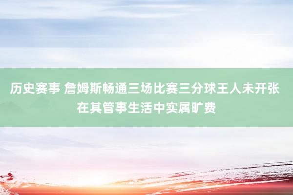 历史赛事 詹姆斯畅通三场比赛三分球王人未开张 在其管事生活中实属旷费