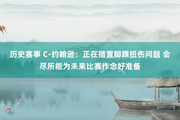 历史赛事 C-约翰逊：正在措置脚踝扭伤问题 会尽所能为未来比赛作念好准备