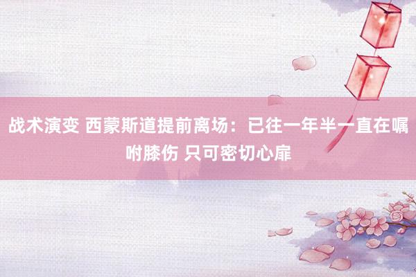 战术演变 西蒙斯道提前离场：已往一年半一直在嘱咐膝伤 只可密切心扉