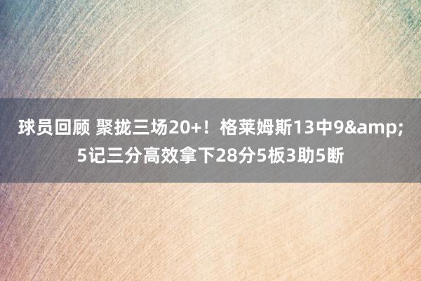 球员回顾 聚拢三场20+！格莱姆斯13中9&5记三分高效拿下28分5板3助5断