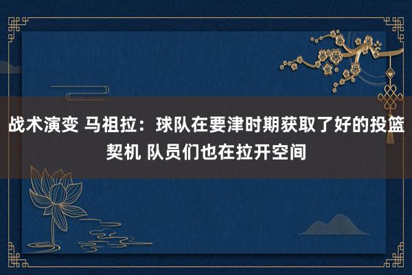 战术演变 马祖拉：球队在要津时期获取了好的投篮契机 队员们也在拉开空间