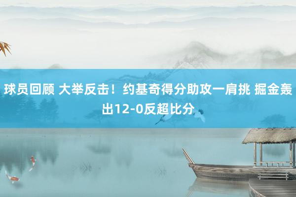 球员回顾 大举反击！约基奇得分助攻一肩挑 掘金轰出12-0反超比分