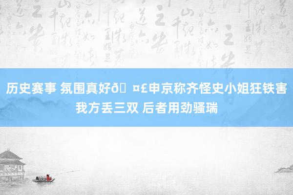 历史赛事 氛围真好🤣申京称齐怪史小姐狂铁害我方丢三双 后者用劲骚瑞