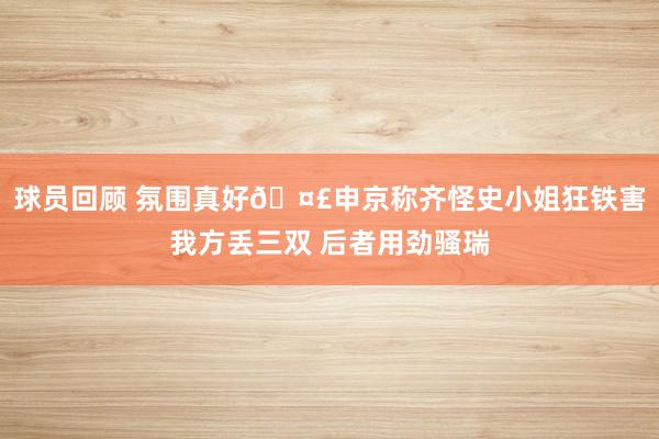 球员回顾 氛围真好🤣申京称齐怪史小姐狂铁害我方丢三双 后者用劲骚瑞