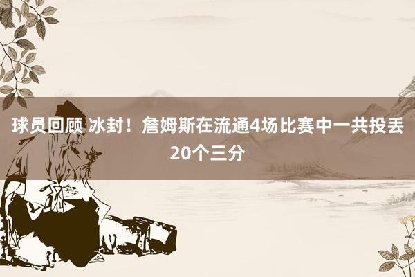 球员回顾 冰封！詹姆斯在流通4场比赛中一共投丢20个三分