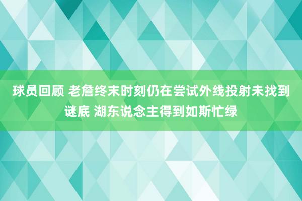 球员回顾 老詹终末时刻仍在尝试外线投射未找到谜底 湖东说念主得到如斯忙绿