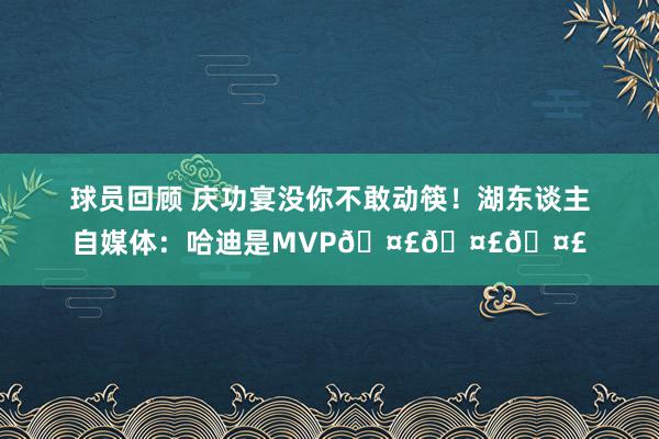 球员回顾 庆功宴没你不敢动筷！湖东谈主自媒体：哈迪是MVP🤣🤣🤣