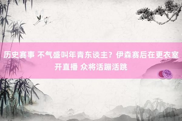 历史赛事 不气盛叫年青东谈主？伊森赛后在更衣室开直播 众将活蹦活跳