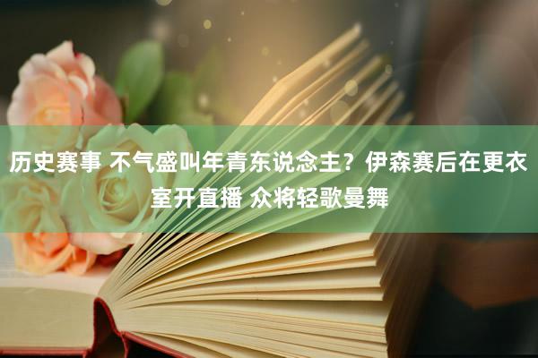 历史赛事 不气盛叫年青东说念主？伊森赛后在更衣室开直播 众将轻歌曼舞