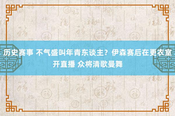 历史赛事 不气盛叫年青东谈主？伊森赛后在更衣室开直播 众将清歌曼舞