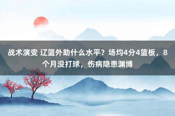 战术演变 辽篮外助什么水平？场均4分4篮板，8个月没打球，伤病隐患渊博