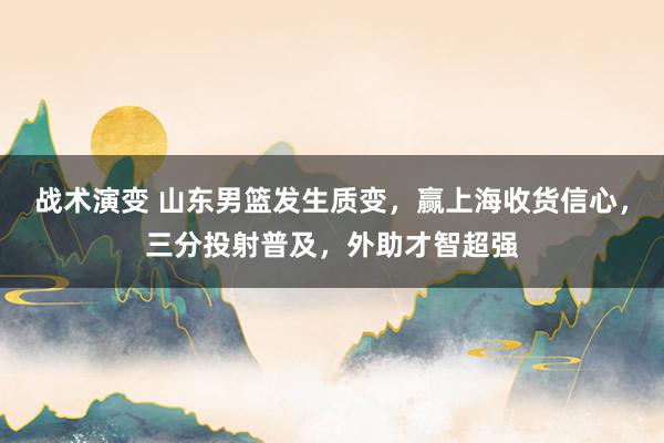 战术演变 山东男篮发生质变，赢上海收货信心，三分投射普及，外助才智超强