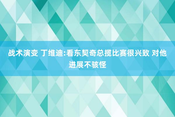 战术演变 丁维迪:看东契奇总揽比赛很兴致 对他进展不骇怪