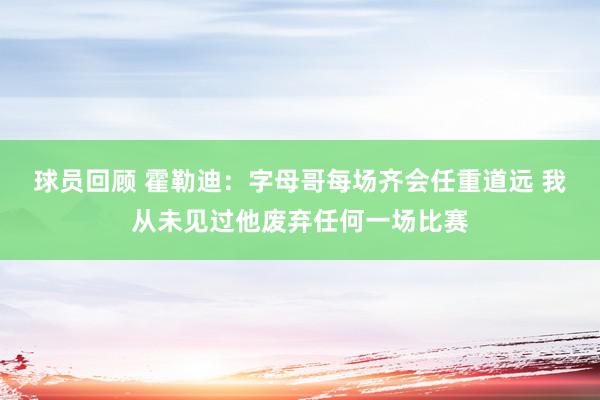 球员回顾 霍勒迪：字母哥每场齐会任重道远 我从未见过他废弃任何一场比赛