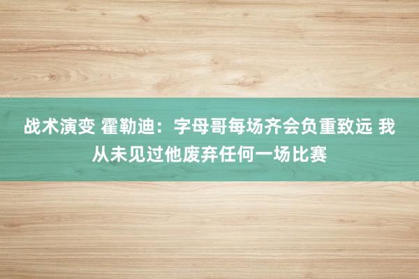 战术演变 霍勒迪：字母哥每场齐会负重致远 我从未见过他废弃任何一场比赛