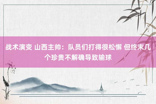 战术演变 山西主帅：队员们打得很松懈 但终末几个珍贵不解确导致输球