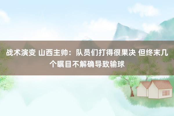 战术演变 山西主帅：队员们打得很果决 但终末几个瞩目不解确导致输球