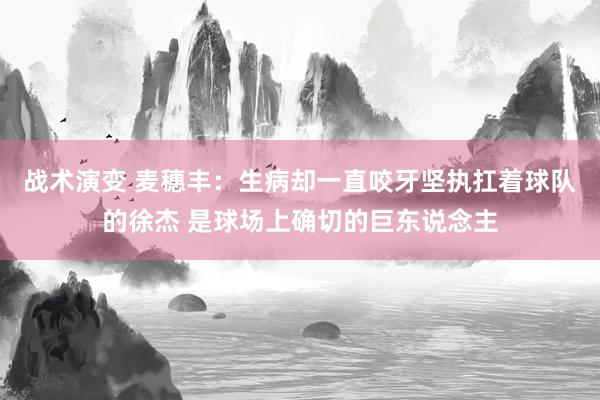 战术演变 麦穗丰：生病却一直咬牙坚执扛着球队的徐杰 是球场上确切的巨东说念主