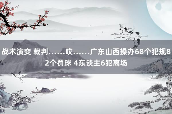 战术演变 裁判……哎……广东山西操办68个犯规82个罚球 4东谈主6犯离场