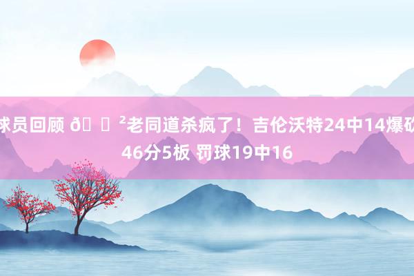 球员回顾 😲老同道杀疯了！吉伦沃特24中14爆砍46分5板 罚球19中16