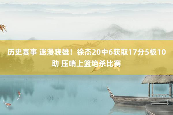 历史赛事 迷漫骁雄！徐杰20中6获取17分5板10助 压哨上篮绝杀比赛