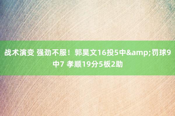 战术演变 强劲不服！郭昊文16投5中&罚球9中7 孝顺19分5板2助